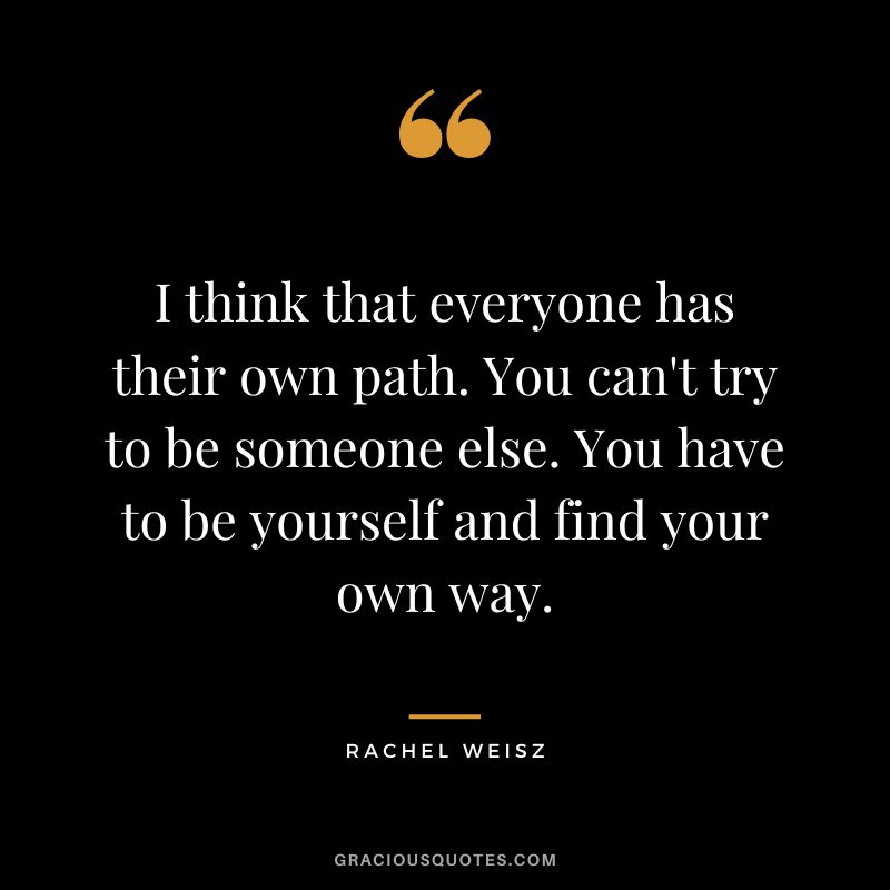 I think that everyone has their own path. You can't try to be someone else. You have to be yourself and find your own way.