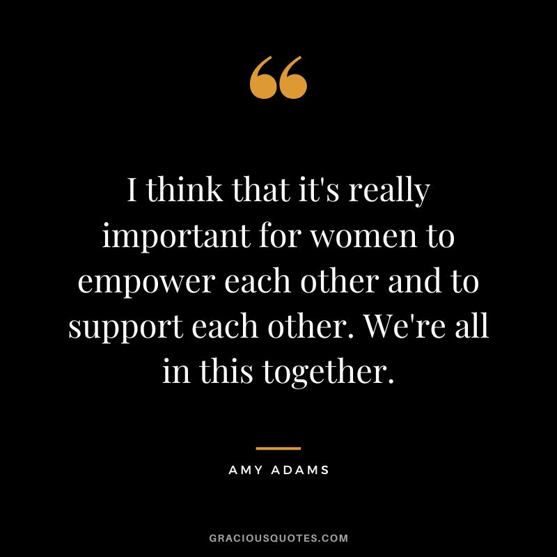 I think that it's really important for women to empower each other and to support each other. We're all in this together.