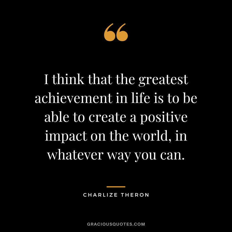 I think that the greatest achievement in life is to be able to create a positive impact on the world, in whatever way you can.