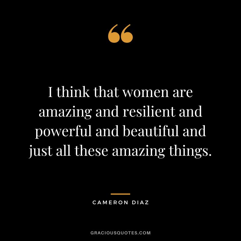 I think that women are amazing and resilient and powerful and beautiful and just all these amazing things.