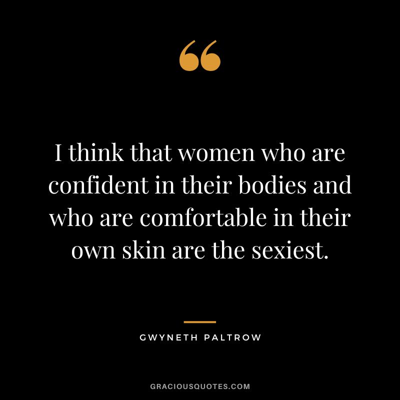 I think that women who are confident in their bodies and who are comfortable in their own skin are the sexiest.