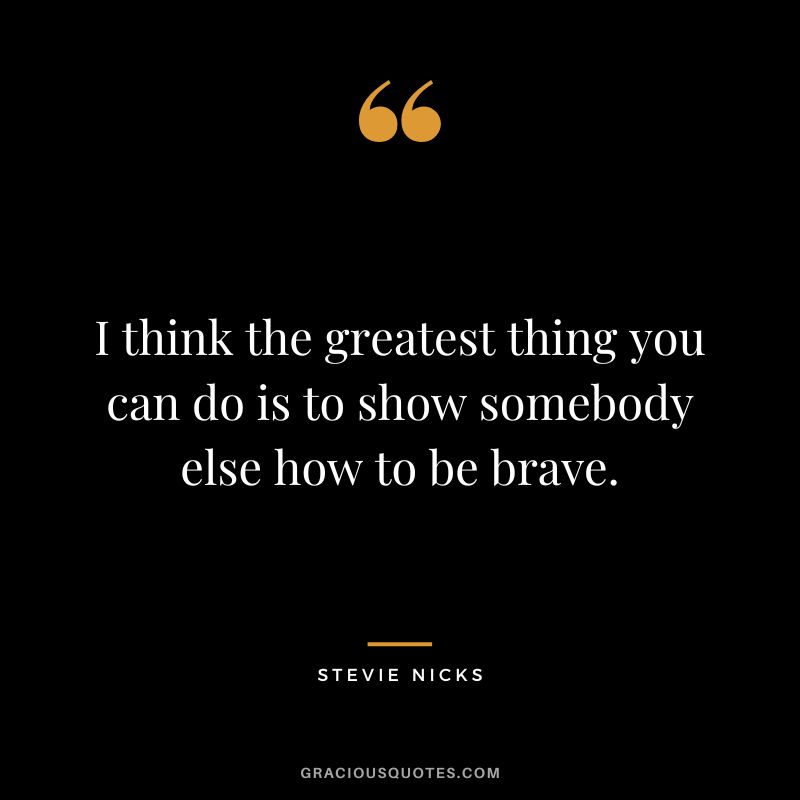 I think the greatest thing you can do is to show somebody else how to be brave.