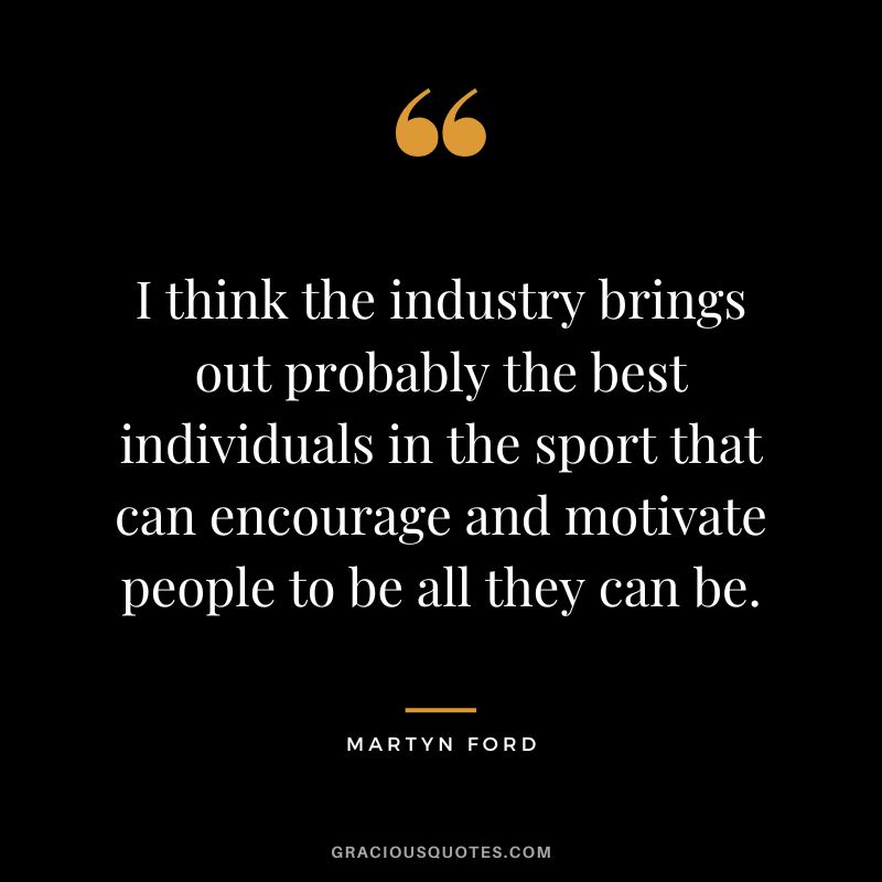I think the industry brings out probably the best individuals in the sport that can encourage and motivate people to be all they can be.