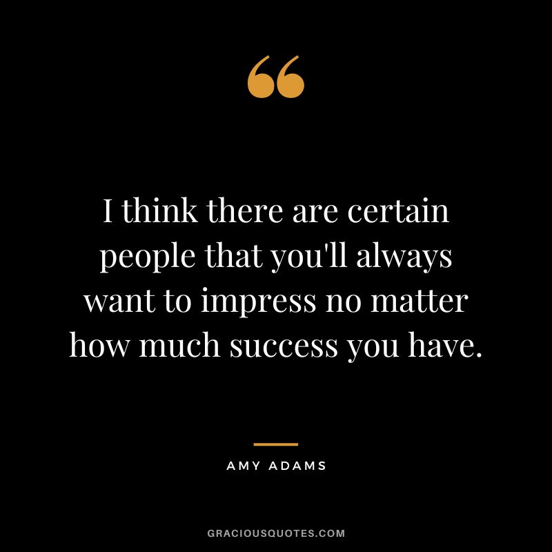 I think there are certain people that you'll always want to impress no matter how much success you have.