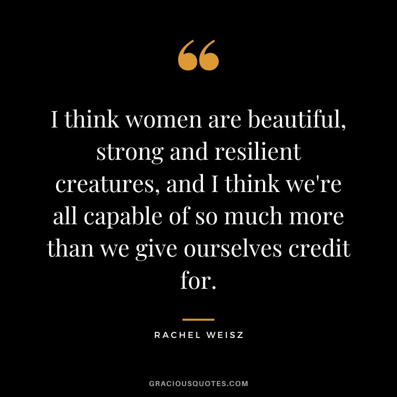 I think women are beautiful, strong and resilient creatures, and I think we're all capable of so much more than we give ourselves credit for.