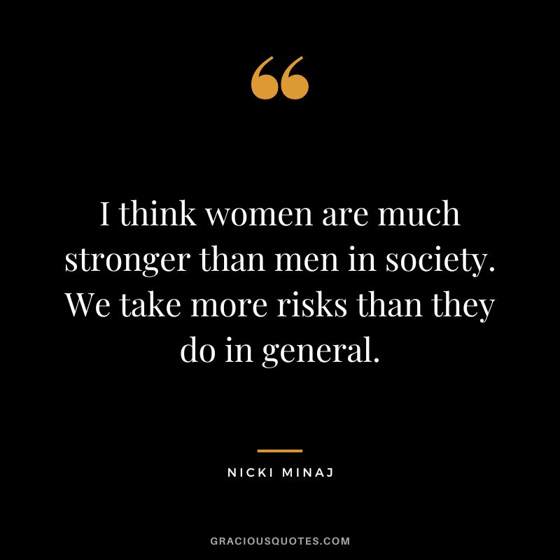 I think women are much stronger than men in society. We take more risks than they do in general.