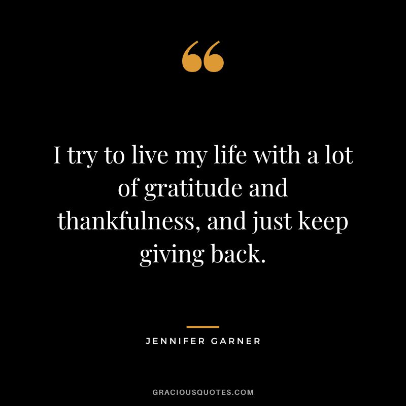 I try to live my life with a lot of gratitude and thankfulness, and just keep giving back.