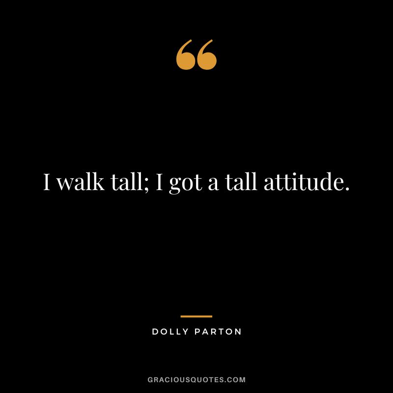 I walk tall; I got a tall attitude.