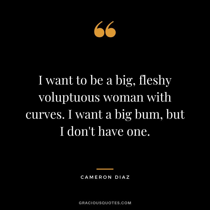 I want to be a big, fleshy voluptuous woman with curves. I want a big bum, but I don't have one.