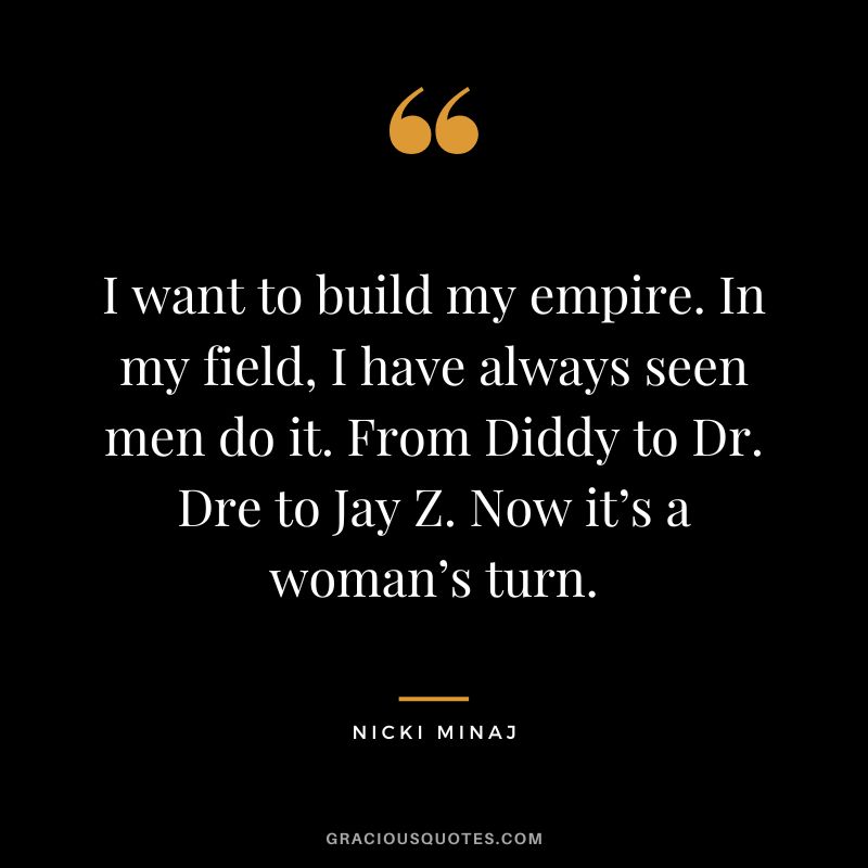 I want to build my empire. In my field, I have always seen men do it. From Diddy to Dr. Dre to Jay Z. Now it’s a woman’s turn.