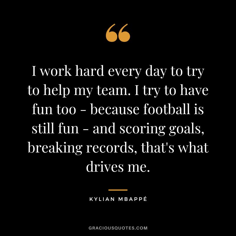 I work hard every day to try to help my team. I try to have fun too - because football is still fun - and scoring goals, breaking records, that's what drives me.