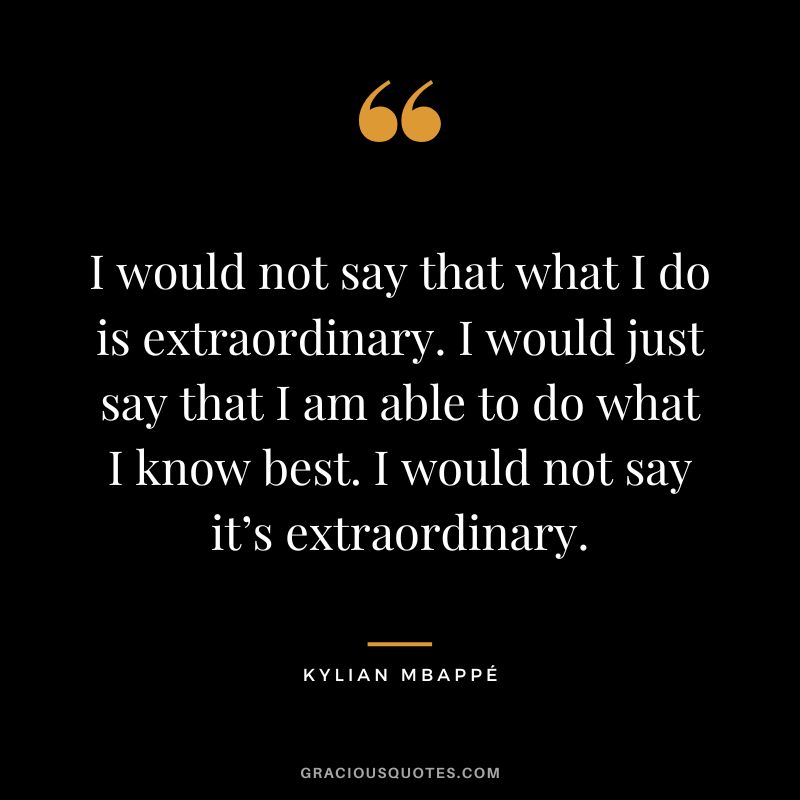 I would not say that what I do is extraordinary. I would just say that I am able to do what I know best. I would not say it’s extraordinary.