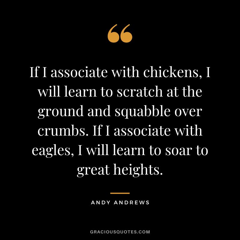 If I associate with chickens, I will learn to scratch at the ground and squabble over crumbs. If I associate with eagles, I will learn to soar to great heights.