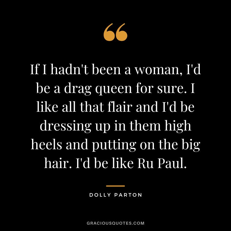 If I hadn't been a woman, I'd be a drag queen for sure. I like all that flair and I'd be dressing up in them high heels and putting on the big hair. I'd be like Ru Paul.