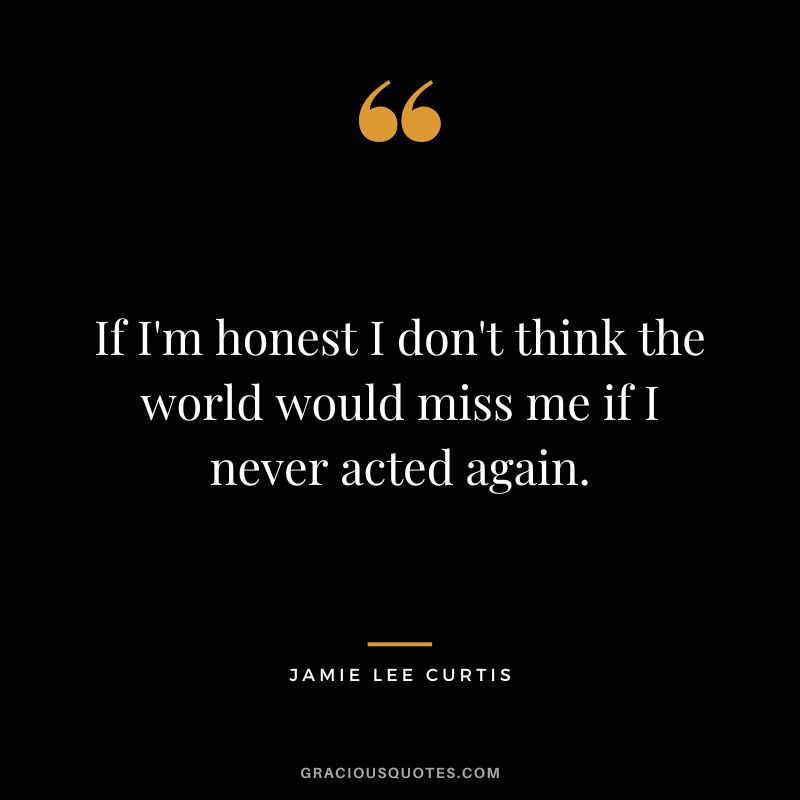 If I'm honest I don't think the world would miss me if I never acted again.