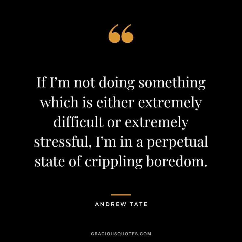 If I’m not doing something which is either extremely difficult or extremely stressful, I’m in a perpetual state of crippling boredom.