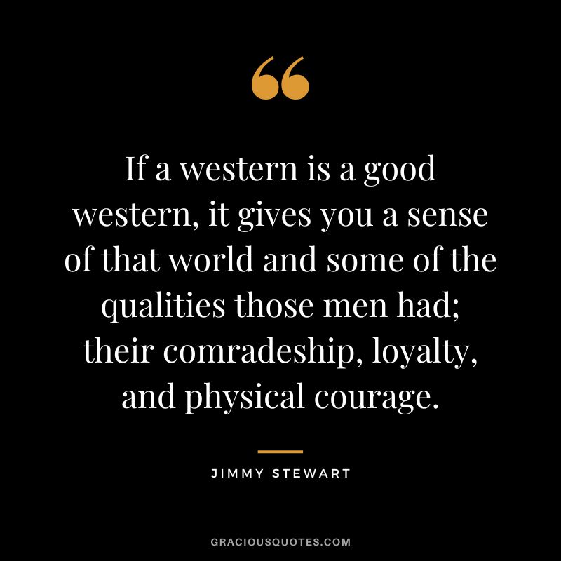 If a western is a good western, it gives you a sense of that world and some of the qualities those men had; their comradeship, loyalty, and physical courage.