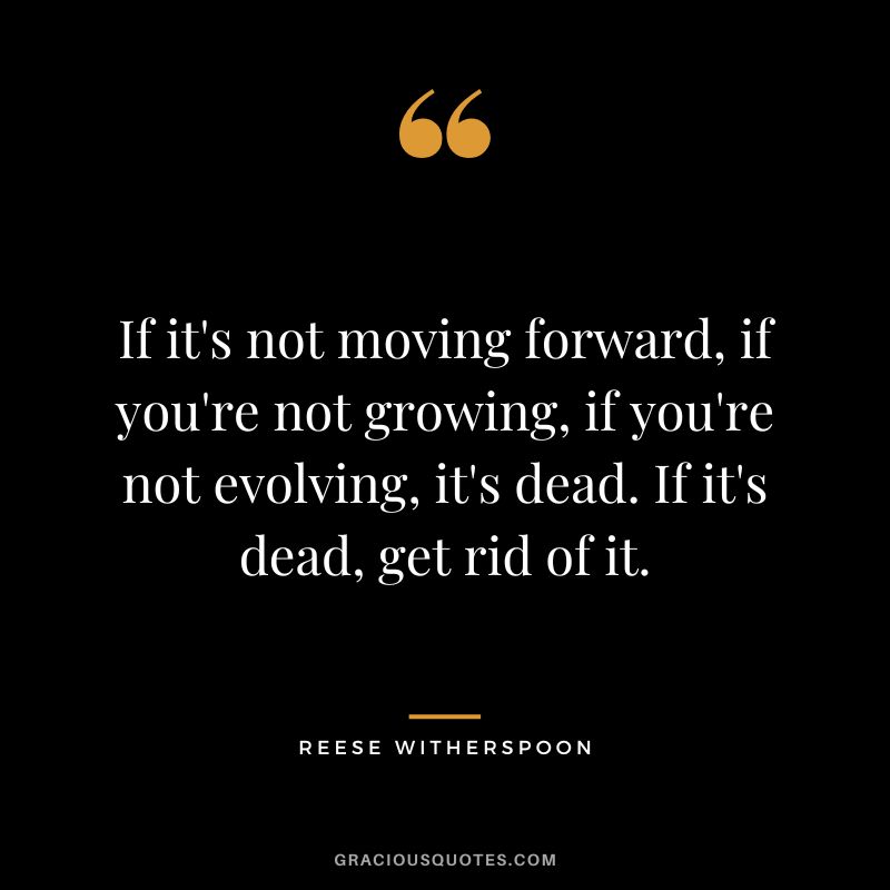 If it's not moving forward, if you're not growing, if you're not evolving, it's dead. If it's dead, get rid of it.
