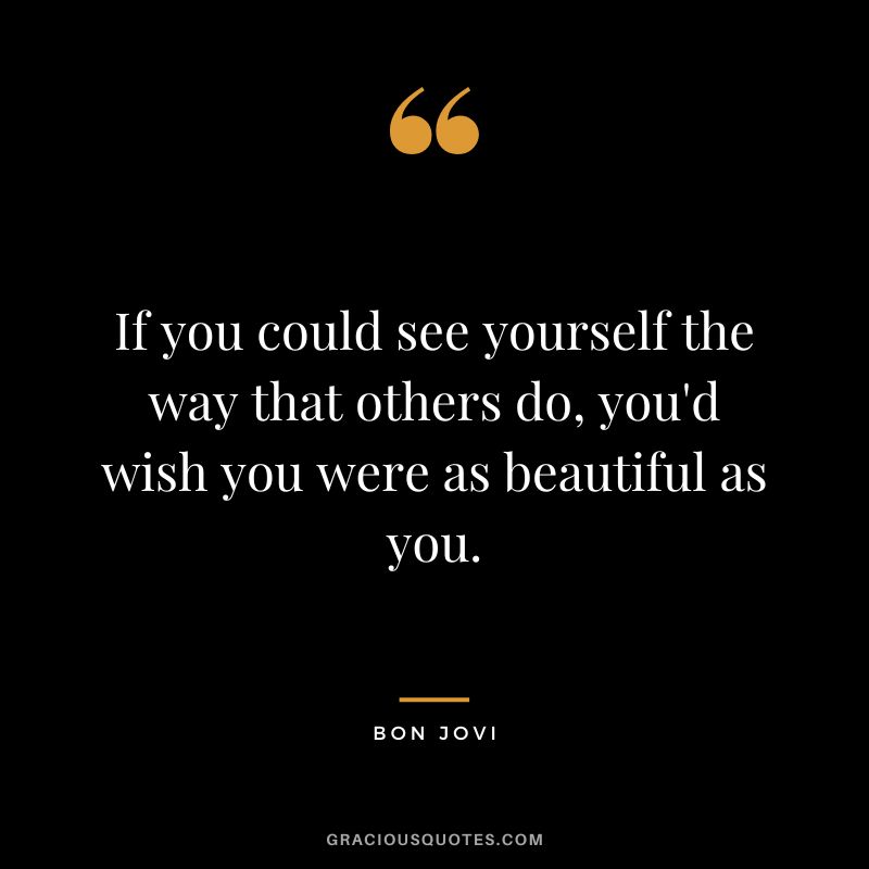 If you could see yourself the way that others do, you'd wish you were as beautiful as you.