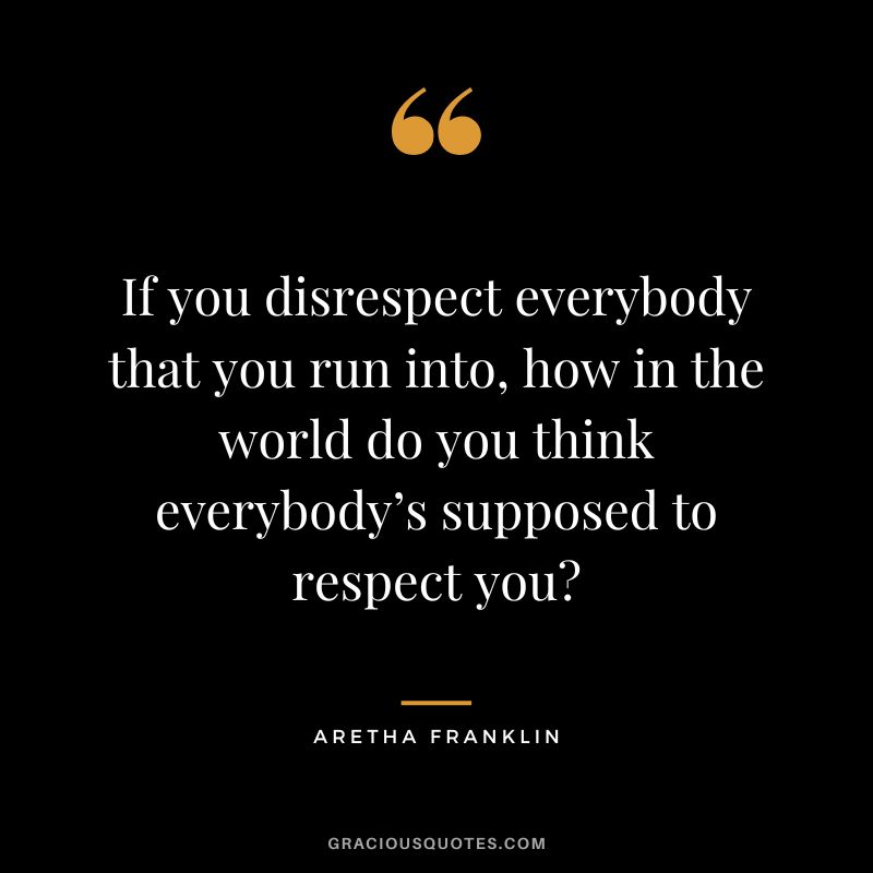 If you disrespect everybody that you run into, how in the world do you think everybody’s supposed to respect you
