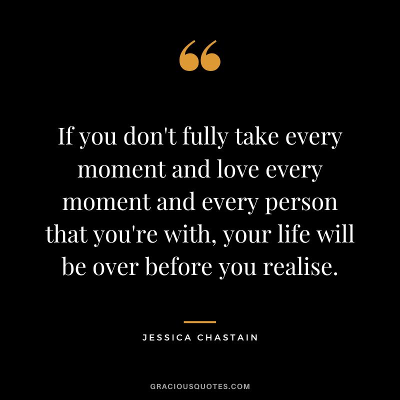 If you don't fully take every moment and love every moment and every person that you're with, your life will be over before you realise.