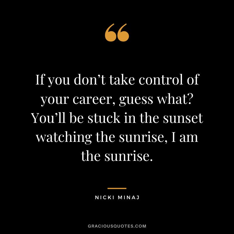 If you don’t take control of your career, guess what You’ll be stuck in the sunset watching the sunrise, I am the sunrise.