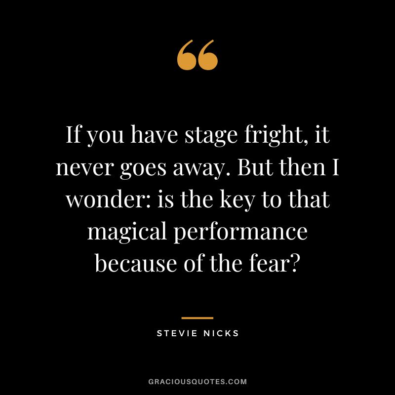 If you have stage fright, it never goes away. But then I wonder is the key to that magical performance because of the fear