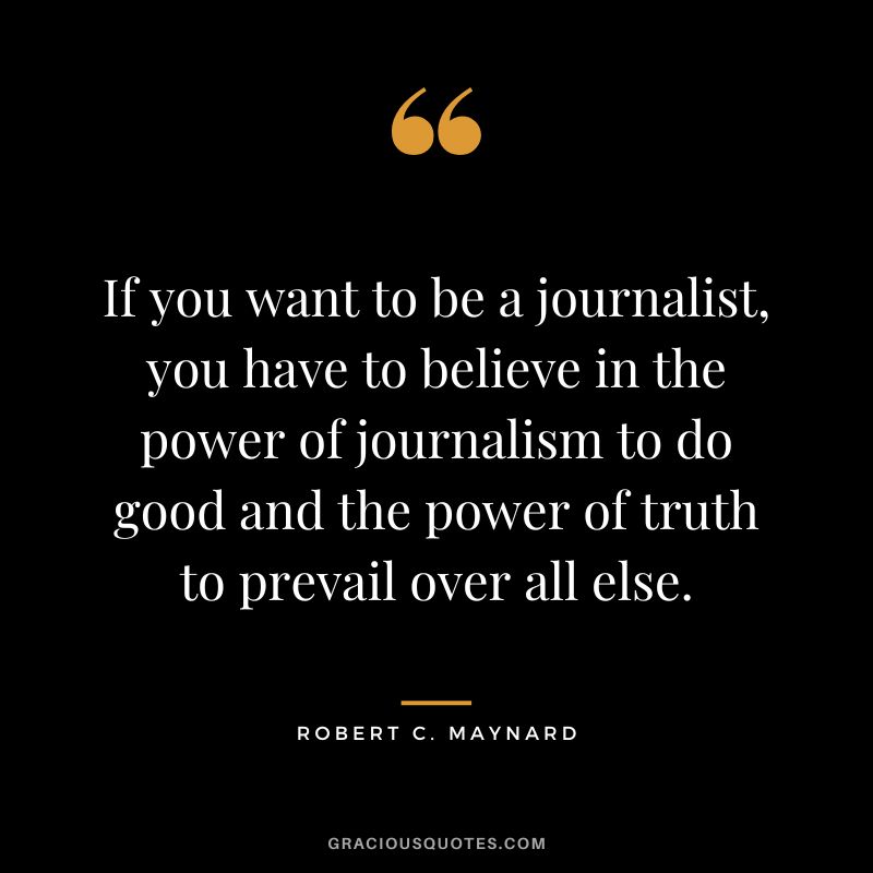 If you want to be a journalist, you have to believe in the power of journalism to do good and the power of truth to prevail over all else.