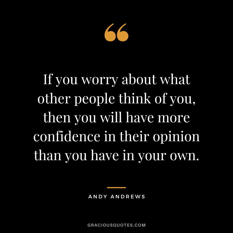 If you worry about what other people think of you, then you will have more confidence in their opinion than you have in your own.