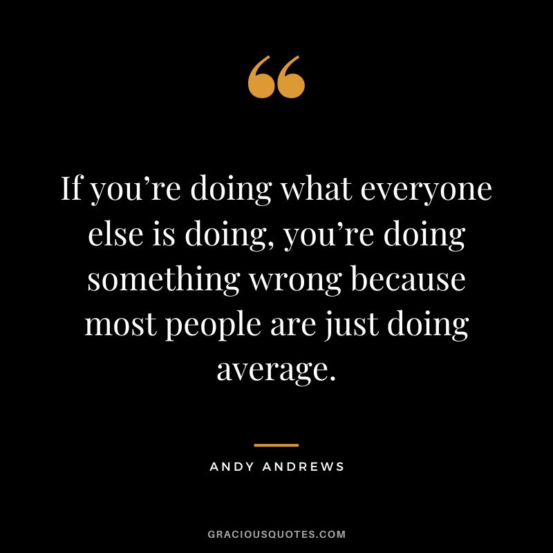 If you’re doing what everyone else is doing, you’re doing something wrong because most people are just doing average.