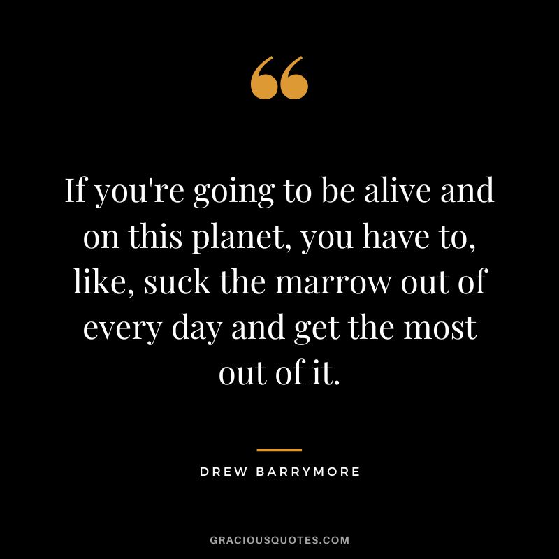 If you're going to be alive and on this planet, you have to, like, suck the marrow out of every day and get the most out of it.