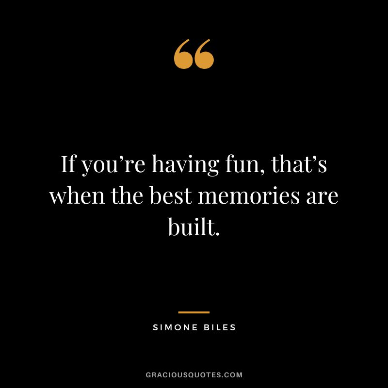 If you’re having fun, that’s when the best memories are built.