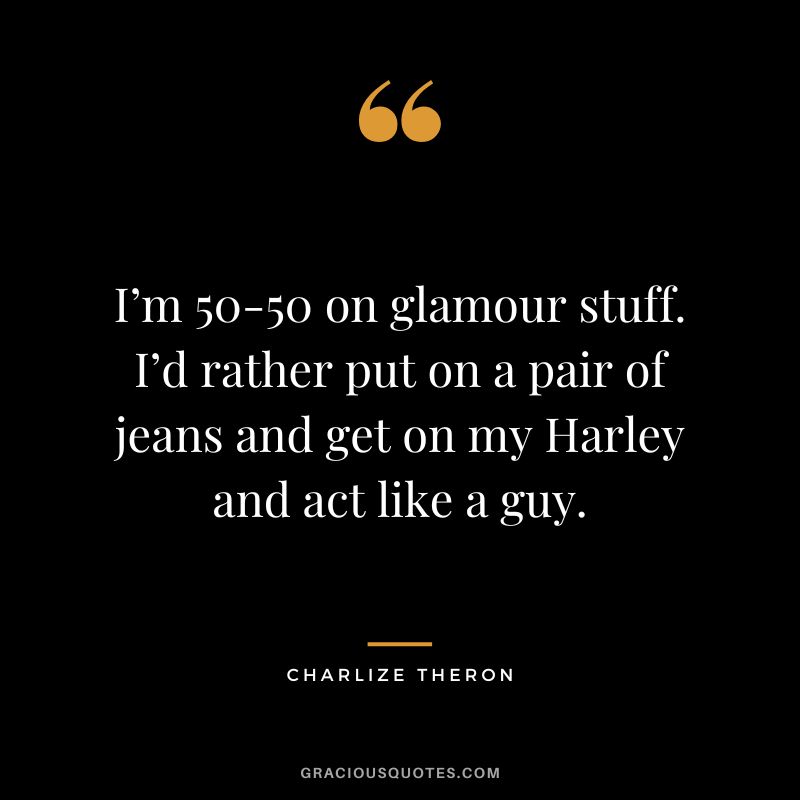I’m 50-50 on glamour stuff. I’d rather put on a pair of jeans and get on my Harley and act like a guy.