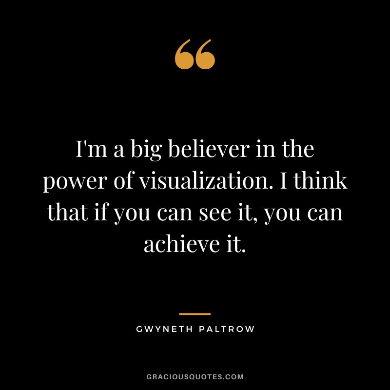 I'm a big believer in the power of visualization. I think that if you can see it, you can achieve it.