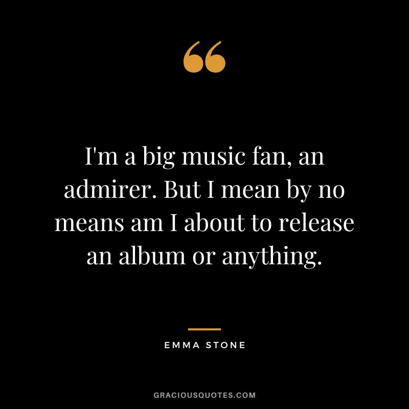I'm a big music fan, an admirer. But I mean by no means am I about to release an album or anything.