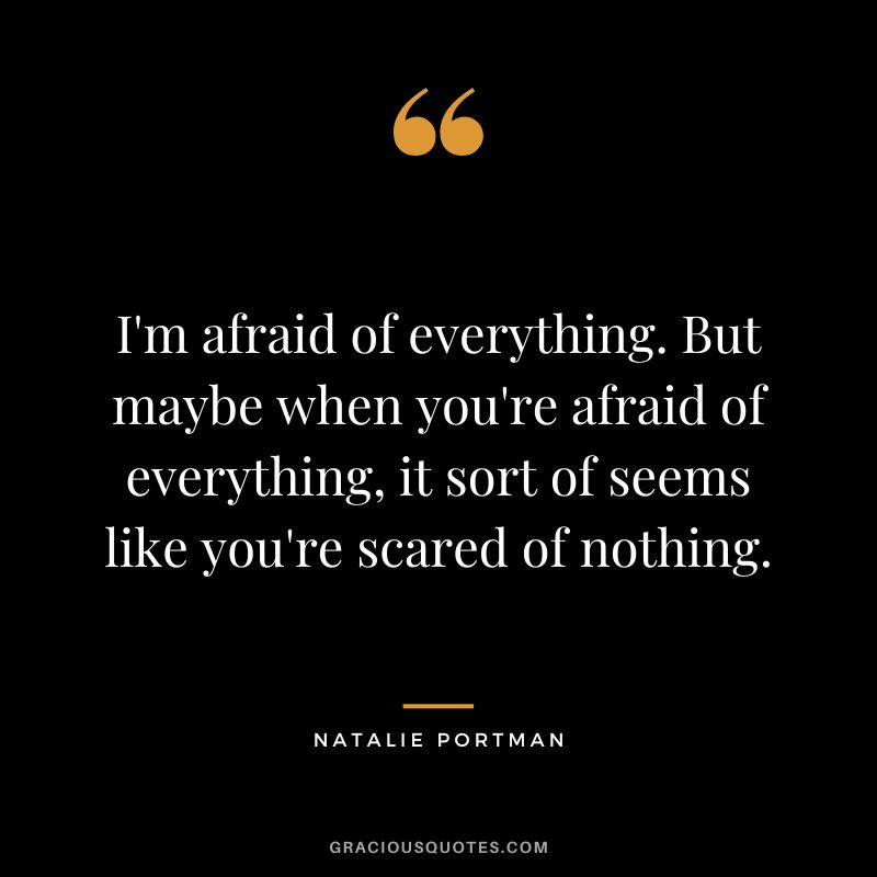I'm afraid of everything. But maybe when you're afraid of everything, it sort of seems like you're scared of nothing.