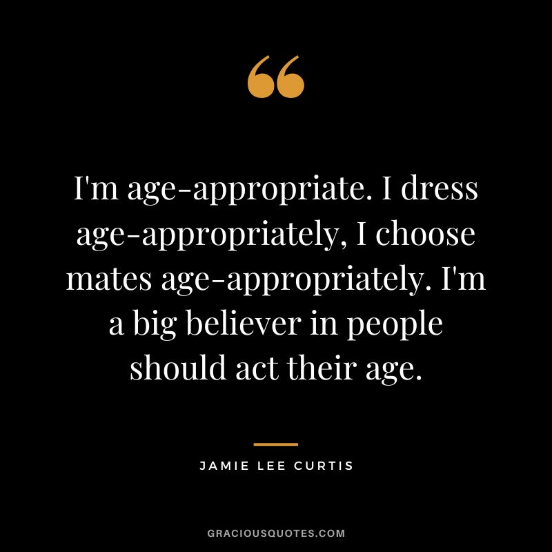 I'm age-appropriate. I dress age-appropriately, I choose mates age-appropriately. I'm a big believer in people should act their age.