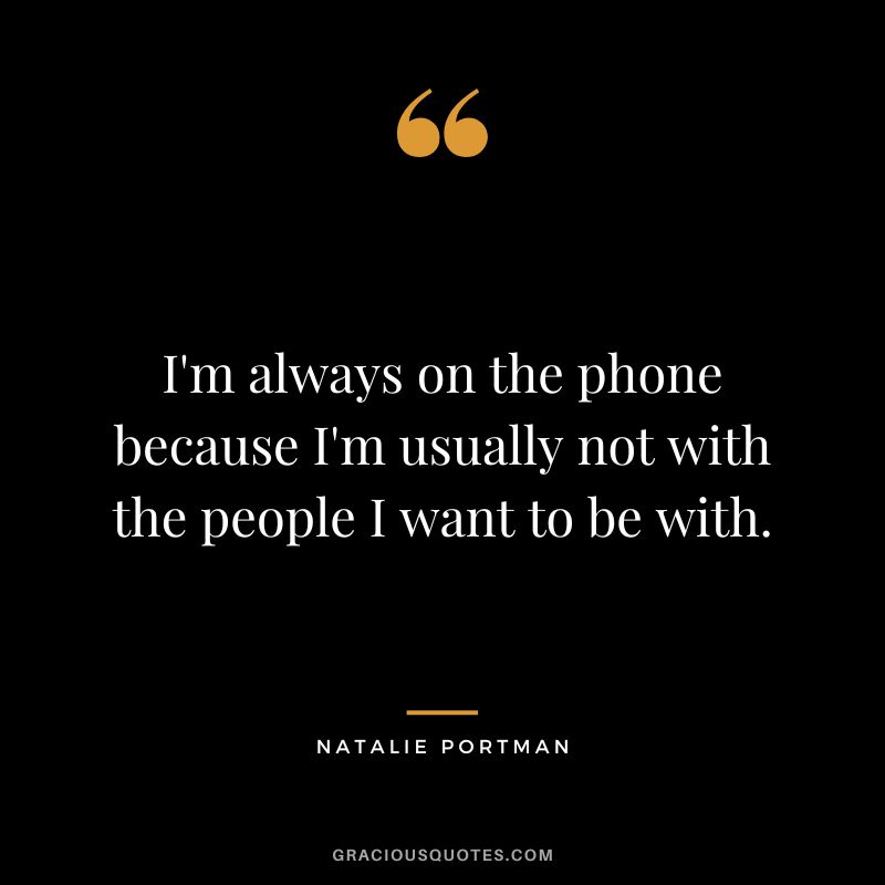 I'm always on the phone because I'm usually not with the people I want to be with.