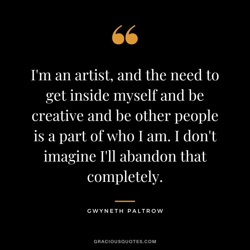 I'm an artist, and the need to get inside myself and be creative and be other people is a part of who I am. I don't imagine I'll abandon that completely.