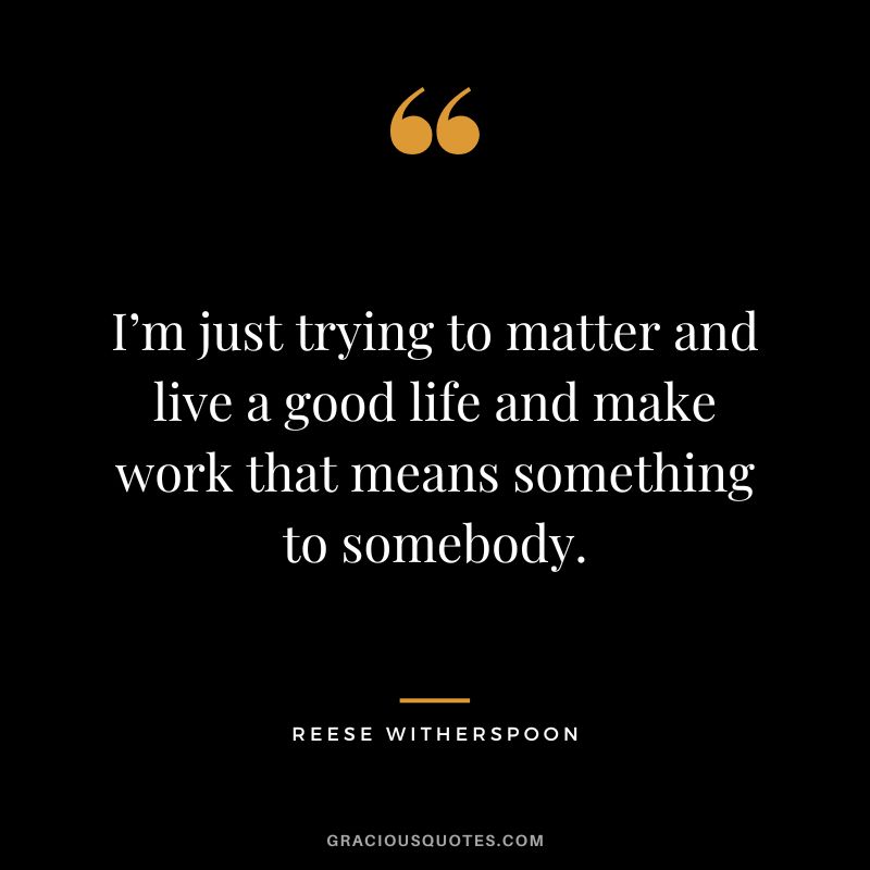 I’m just trying to matter and live a good life and make work that means something to somebody.