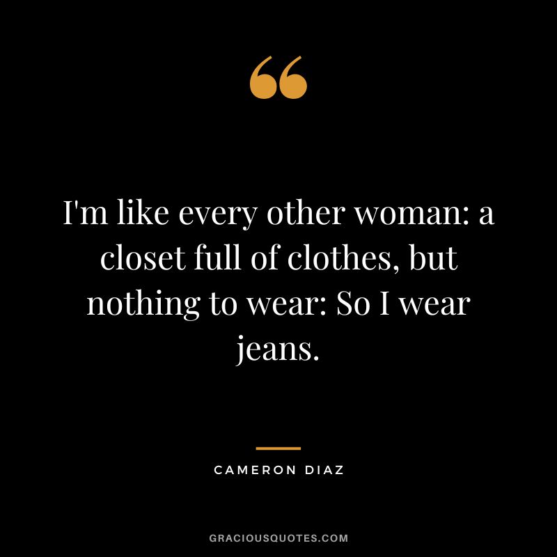 I'm like every other woman a closet full of clothes, but nothing to wear So I wear jeans.