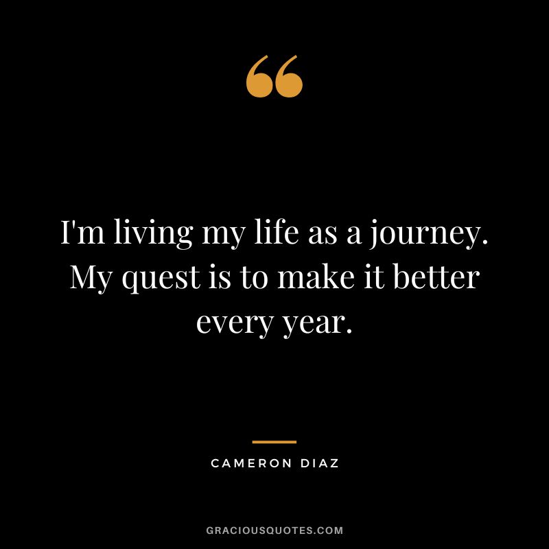 I'm living my life as a journey. My quest is to make it better every year.
