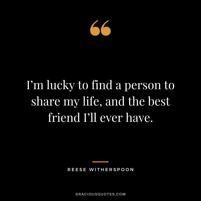 I’m lucky to find a person to share my life, and the best friend I’ll ever have.