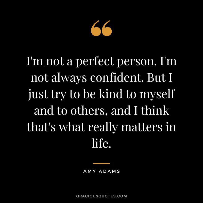 I'm not a perfect person. I'm not always confident. But I just try to be kind to myself and to others, and I think that's what really matters in life.