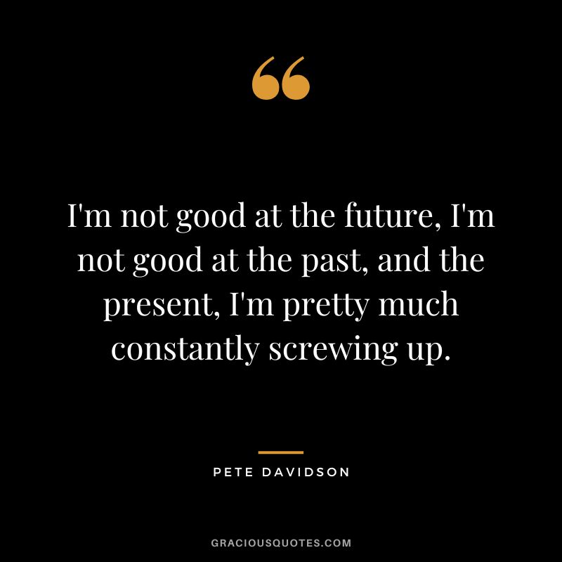 I'm not good at the future, I'm not good at the past, and the present, I'm pretty much constantly screwing up.