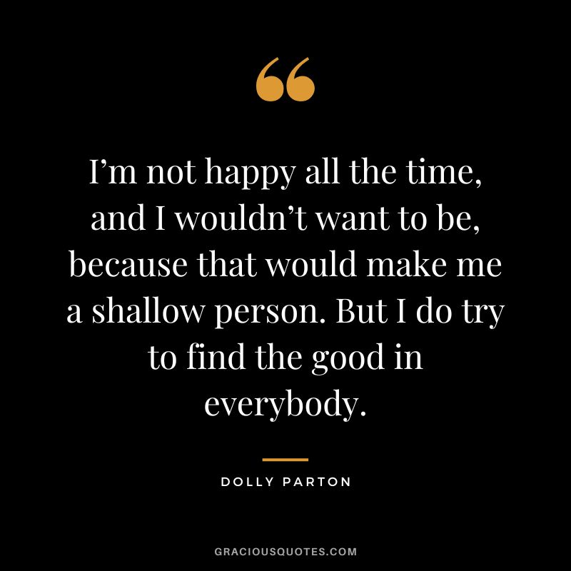 I’m not happy all the time, and I wouldn’t want to be, because that would make me a shallow person. But I do try to find the good in everybody.