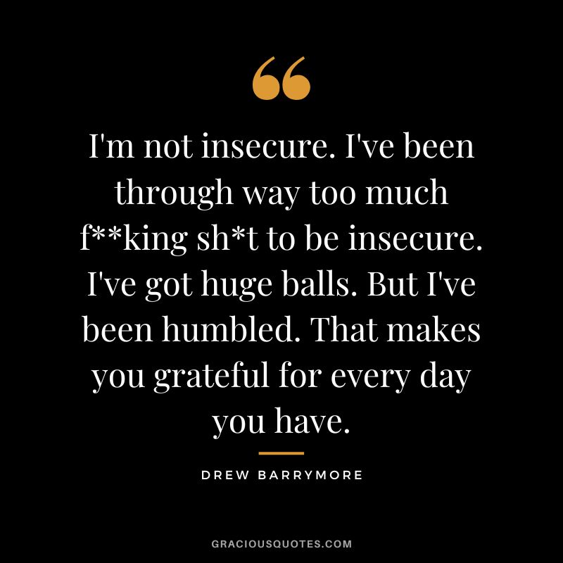 I'm not insecure. I've been through way too much fking sht to be insecure. I've got huge balls. But I've been humbled. That makes you grateful for every day you have.