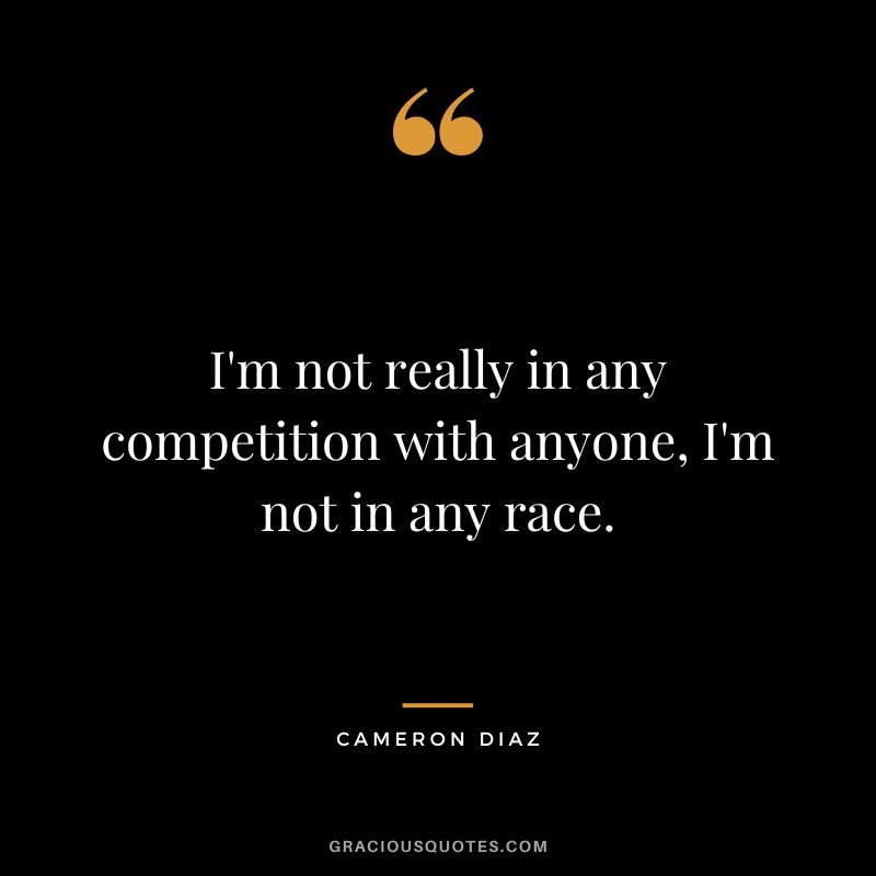 I'm not really in any competition with anyone, I'm not in any race.