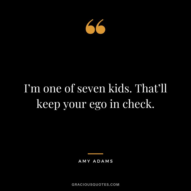 I’m one of seven kids. That’ll keep your ego in check.