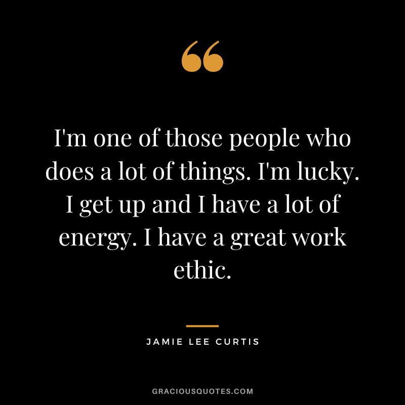 I'm one of those people who does a lot of things. I'm lucky. I get up and I have a lot of energy. I have a great work ethic.